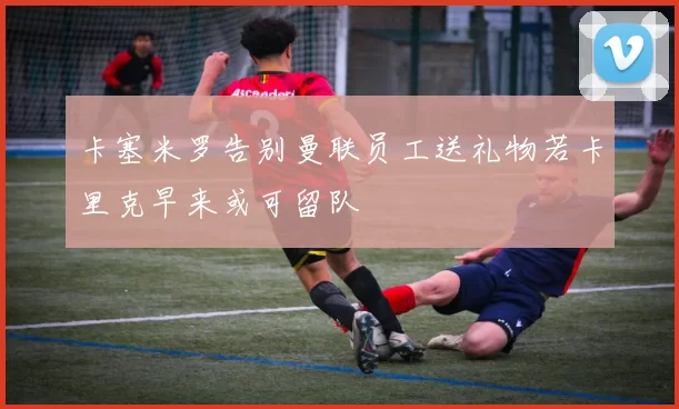 卡塞米罗告别曼联员工送礼物若卡里克早来或可留队