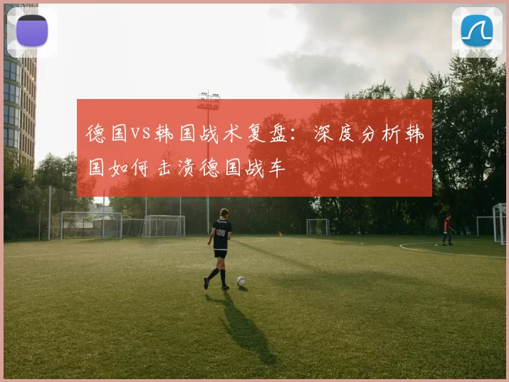 德国vs韩国战术复盘：深度分析韩国如何击溃德国战车