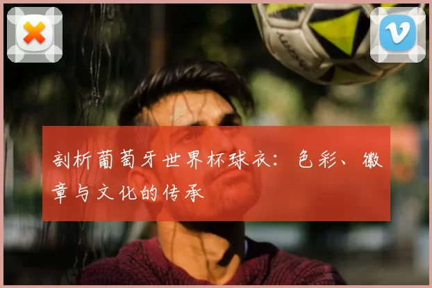 剖析葡萄牙世界杯球衣：色彩、徽章与文化的传承