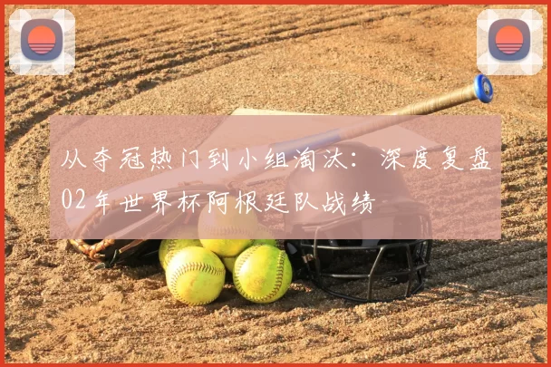 从夺冠热门到小组淘汰:深度复盘02年世界杯阿根廷队战绩