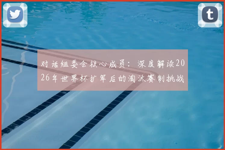 对话组委会核心成员：深度解读2026年世界杯扩军后的淘汰赛制挑战