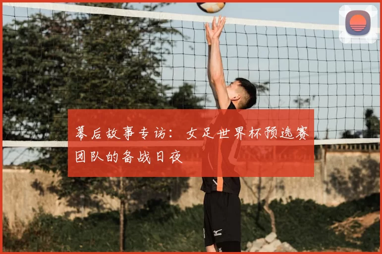 幕后故事专访：女足世界杯预选赛团队的备战日夜