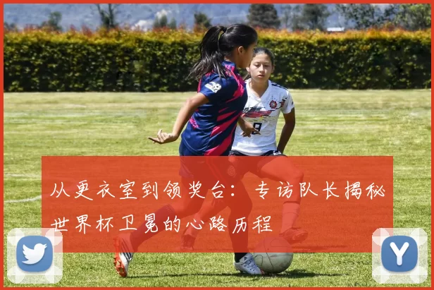 从更衣室到领奖台：专访队长揭秘世界杯卫冕的心路历程