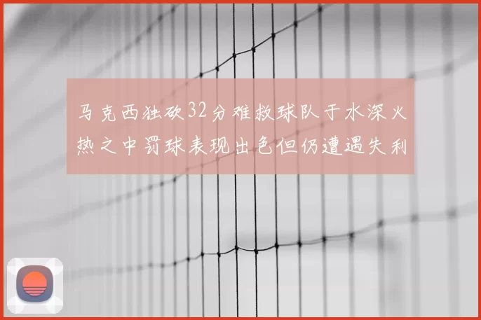 马克西独砍32分难救球队于水深火热之中罚球表现出色但仍遭遇失利