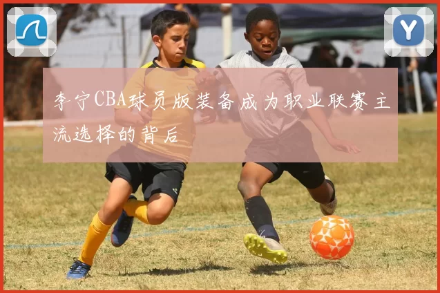 李宁CBA球员版装备成为职业联赛主流选择的背后
