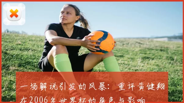 一场解说引发的风暴:重评黄健翔在2006年世界杯的角色与影响