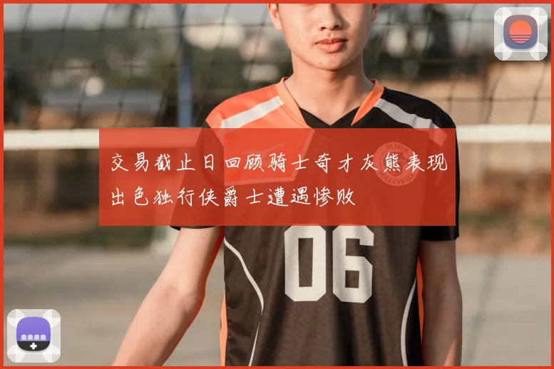 交易截止日回顾骑士奇才灰熊表现出色独行侠爵士遭遇惨败