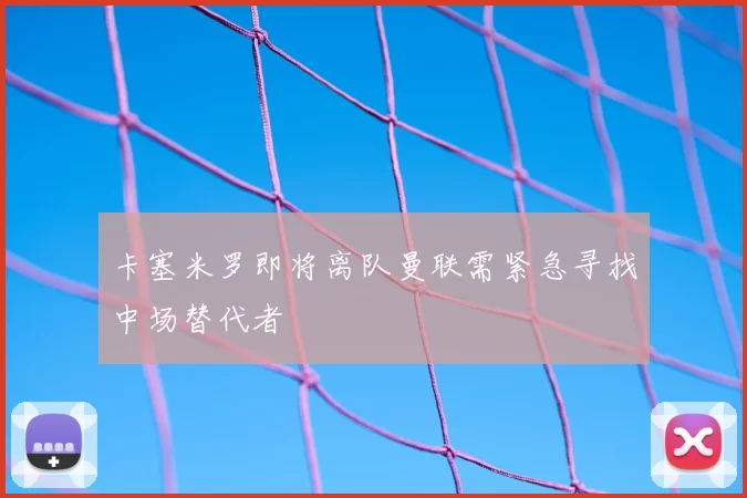 卡塞米罗即将离队曼联需紧急寻找中场替代者