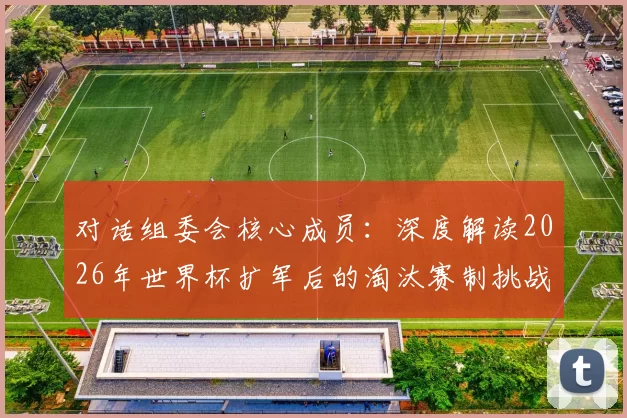 对话组委会核心成员：深度解读2026年世界杯扩军后的淘汰赛制挑战