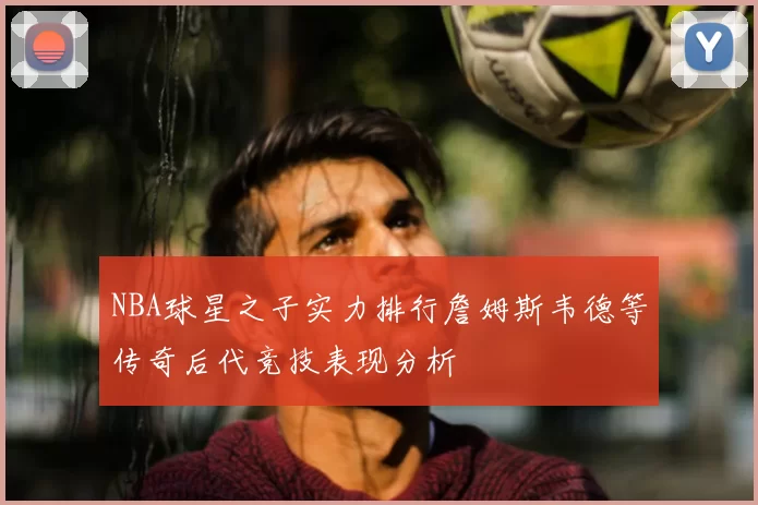 NBA球星之子实力排行詹姆斯韦德等传奇后代竞技表现分析