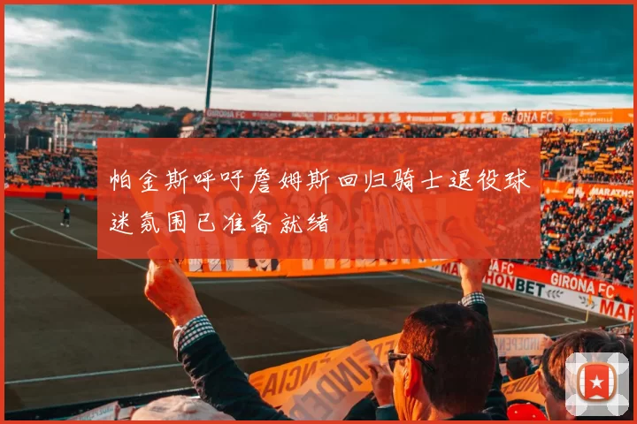 帕金斯呼吁詹姆斯回归骑士退役球迷氛围已准备就绪