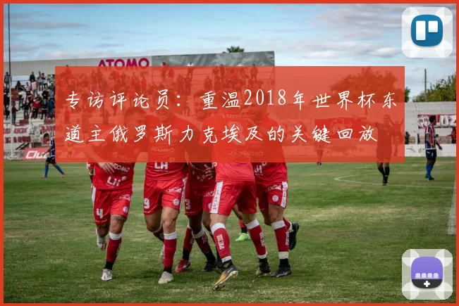 专访评论员:重温2018年世界杯东道主俄罗斯力克埃及的关键回放