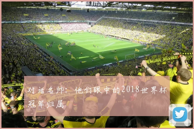 对话名帅:他们眼中的2018世界杯冠军归属