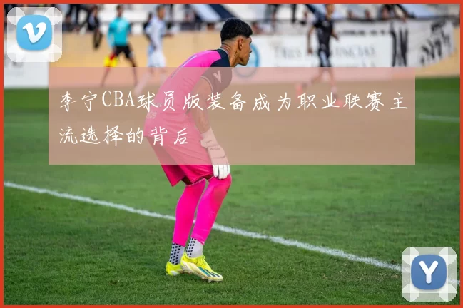 李宁CBA球员版装备成为职业联赛主流选择的背后