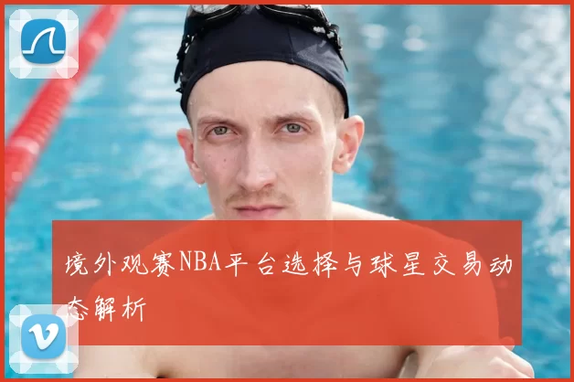 境外观赛NBA平台选择与球星交易动态解析
