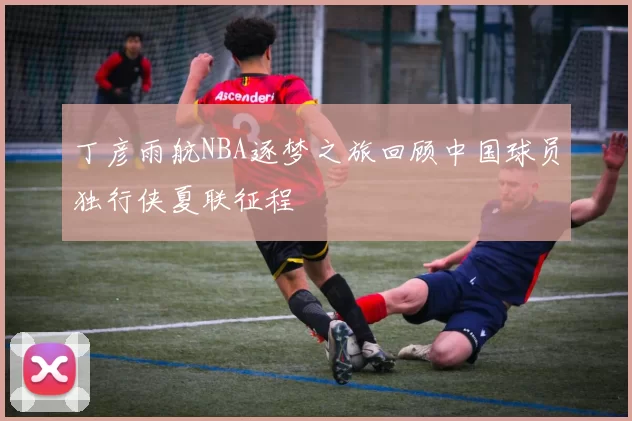 丁彦雨航NBA逐梦之旅回顾中国球员独行侠夏联征程