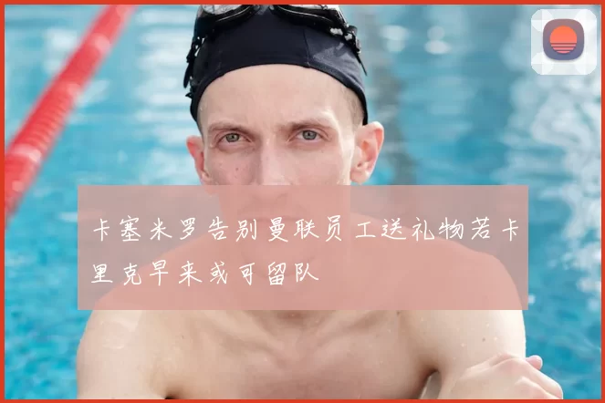 卡塞米罗告别曼联员工送礼物若卡里克早来或可留队