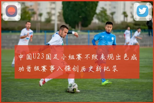 中国U23国足小组赛不败表现出色成功晋级赛事八强创历史新纪录