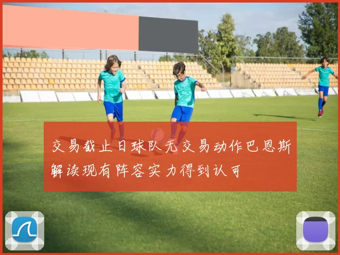 交易截止日球队无交易动作巴恩斯解读现有阵容实力得到认可