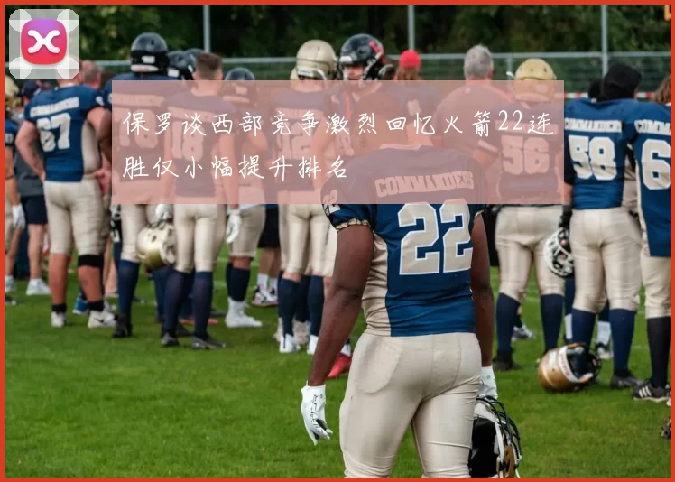 保罗谈西部竞争激烈回忆火箭22连胜仅小幅提升排名