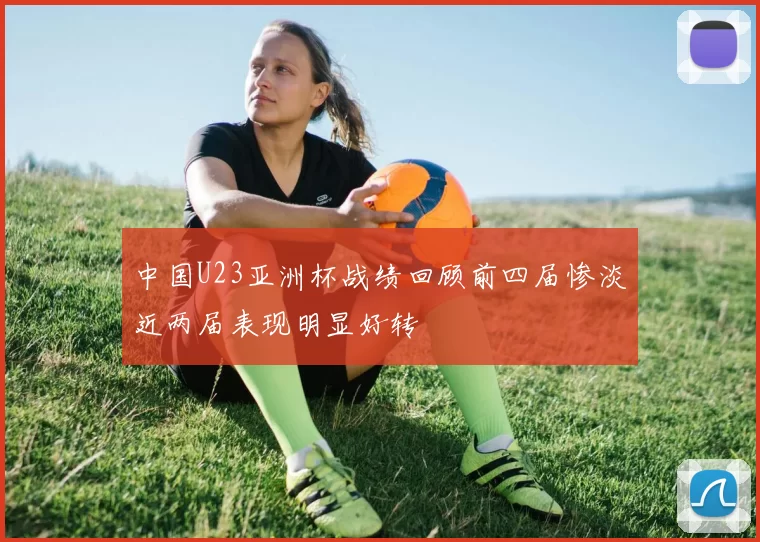 中国U23亚洲杯战绩回顾前四届惨淡近两届表现明显好转