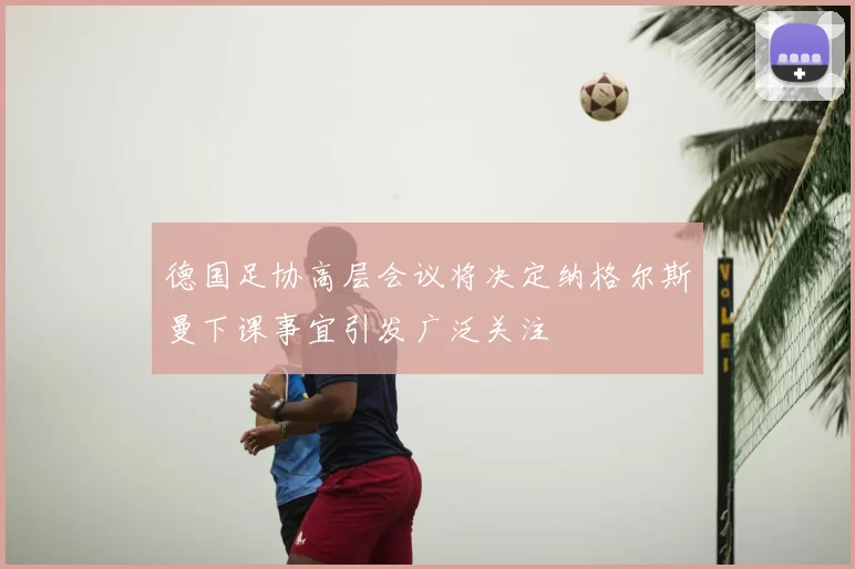 德国足协高层会议将决定纳格尔斯曼下课事宜引发广泛关注