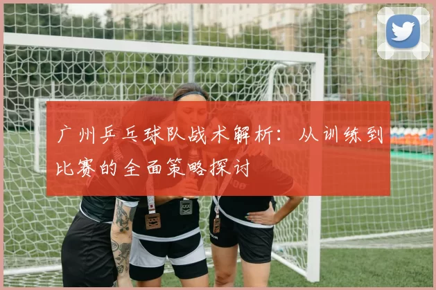 广州乒乓球队战术解析：从训练到比赛的全面策略探讨