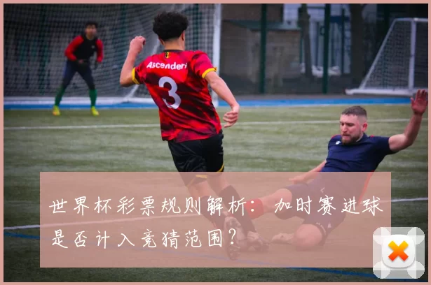 世界杯彩票规则解析:加时赛进球是否计入竞猜范围?