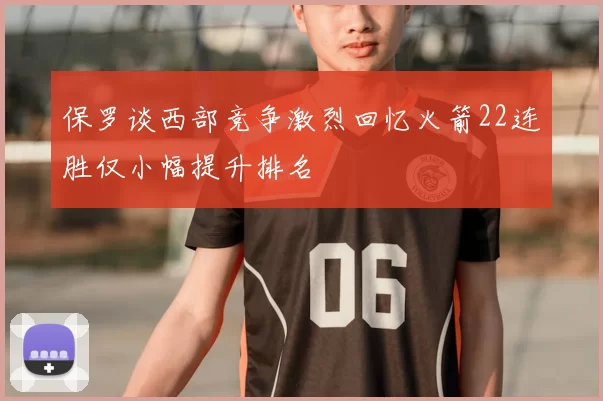 保罗谈西部竞争激烈回忆火箭22连胜仅小幅提升排名