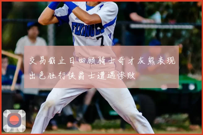 交易截止日回顾骑士奇才灰熊表现出色独行侠爵士遭遇惨败