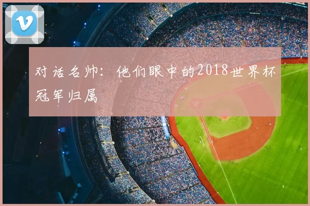 对话名帅：他们眼中的2018世界杯冠军归属