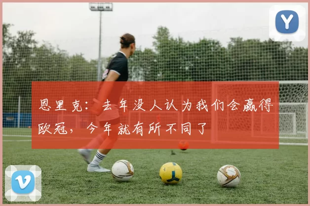 恩里克：去年没人认为我们会赢得欧冠，今年就有所不同了
