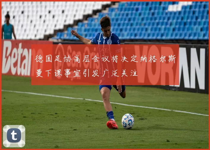 德国足协高层会议将决定纳格尔斯曼下课事宜引发广泛关注