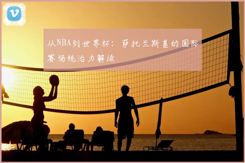 从NBA到世界杯：萨托兰斯基的国际赛场统治力解读