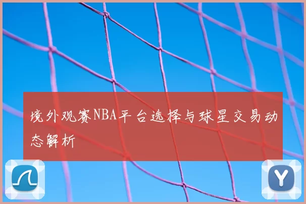 境外观赛NBA平台选择与球星交易动态解析