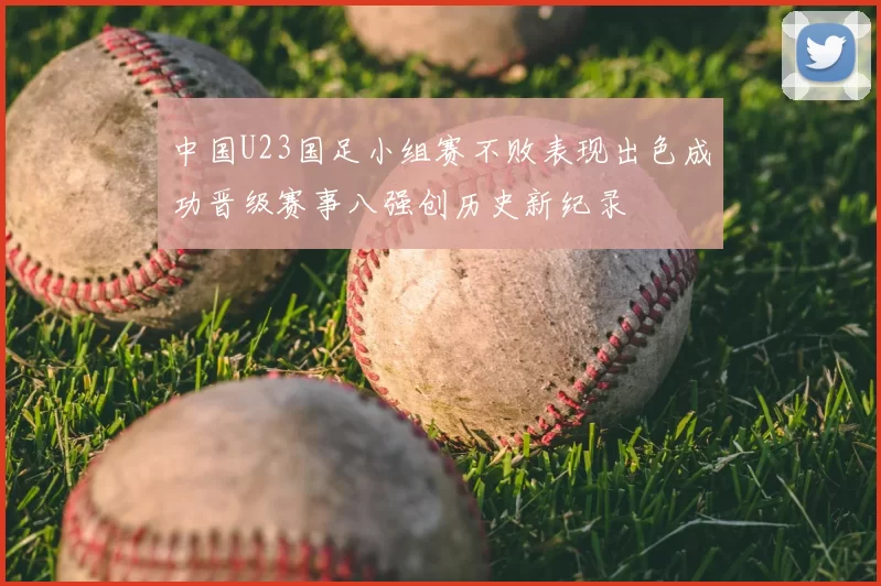 中国U23国足小组赛不败表现出色成功晋级赛事八强创历史新纪录