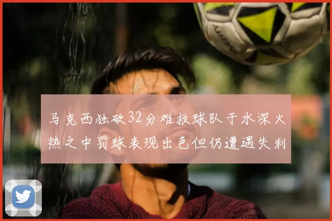 马克西独砍32分难救球队于水深火热之中罚球表现出色但仍遭遇失利