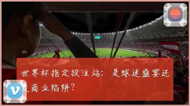 世界杯指定投注站：是球迷盛宴还是商业陷阱？